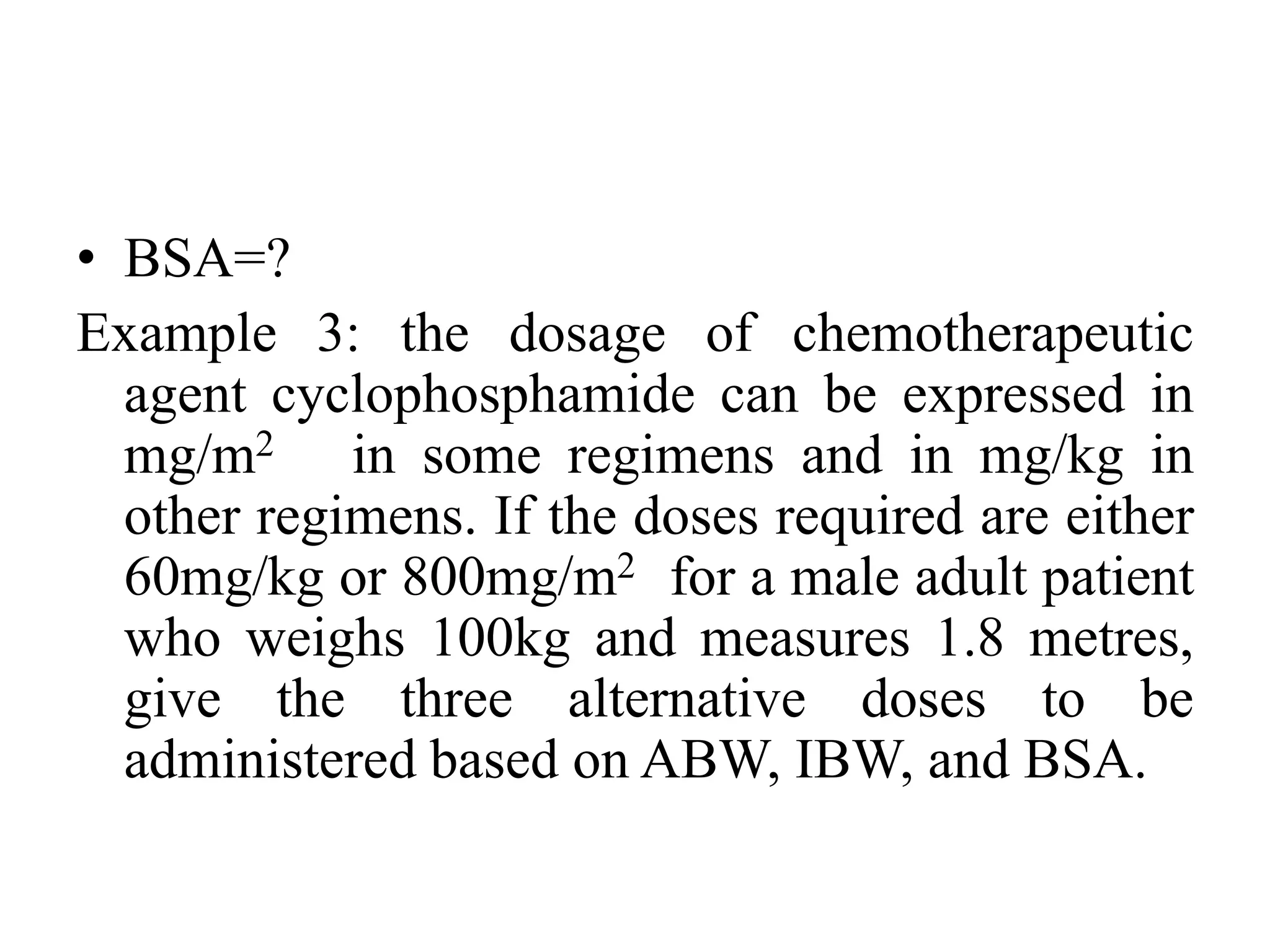 • BSA=?
Example 3: the dosage of chemotherapeutic
agent cyclophosphamide can be expressed in
mg/m2 in some regimens and in mg/kg in
other regimens. If the doses required are either
60mg/kg or 800mg/m2 for a male adult patient
who weighs 100kg and measures 1.8 metres,
give the three alternative doses to be
administered based on ABW, IBW, and BSA.
 