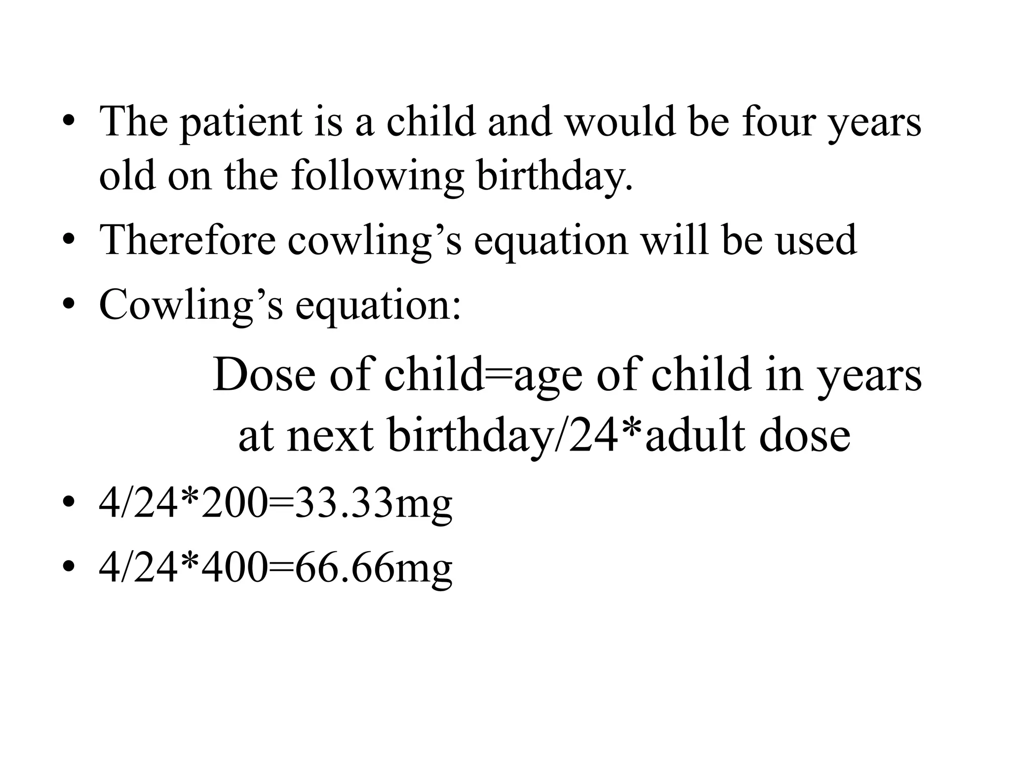 • The patient is a child and would be four years
old on the following birthday.
• Therefore cowling’s equation will be used
• Cowling’s equation:
Dose of child=age of child in years
at next birthday/24*adult dose
• 4/24*200=33.33mg
• 4/24*400=66.66mg
 