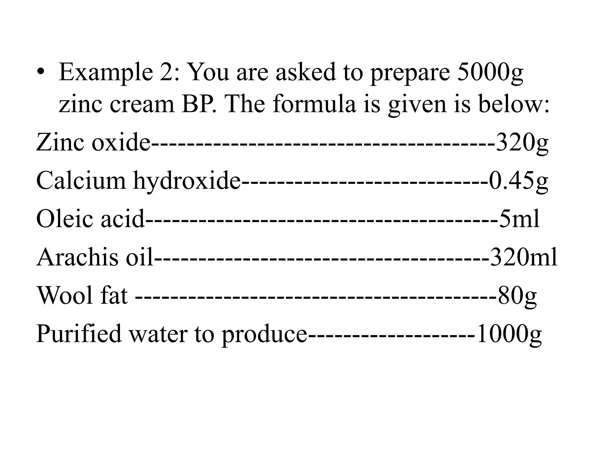 • Example 2: You are asked to prepare 5000g
zinc cream BP. The formula is given is below:
Zinc oxide---------------------------------------320g
Calcium hydroxide----------------------------0.45g
Oleic acid----------------------------------------5ml
Arachis oil--------------------------------------320ml
Wool fat -----------------------------------------80g
Purified water to produce-------------------1000g
 
