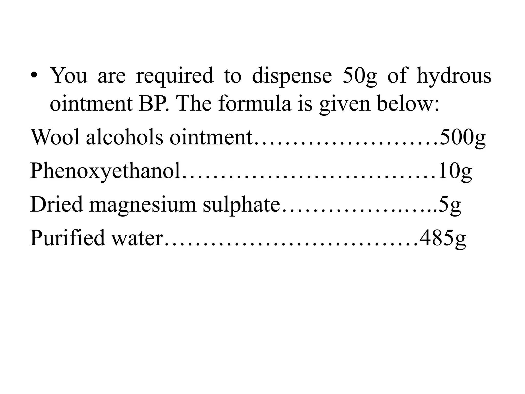 • You are required to dispense 50g of hydrous
ointment BP. The formula is given below:
Wool alcohols ointment……………………500g
Phenoxyethanol……………………………10g
Dried magnesium sulphate…………….…..5g
Purified water……………………………485g
 