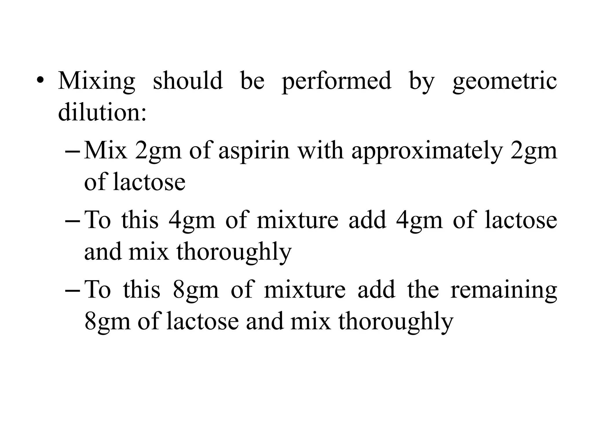 • Mixing should be performed by geometric
dilution:
–Mix 2gm of aspirin with approximately 2gm
of lactose
–To this 4gm of mixture add 4gm of lactose
and mix thoroughly
–To this 8gm of mixture add the remaining
8gm of lactose and mix thoroughly
 