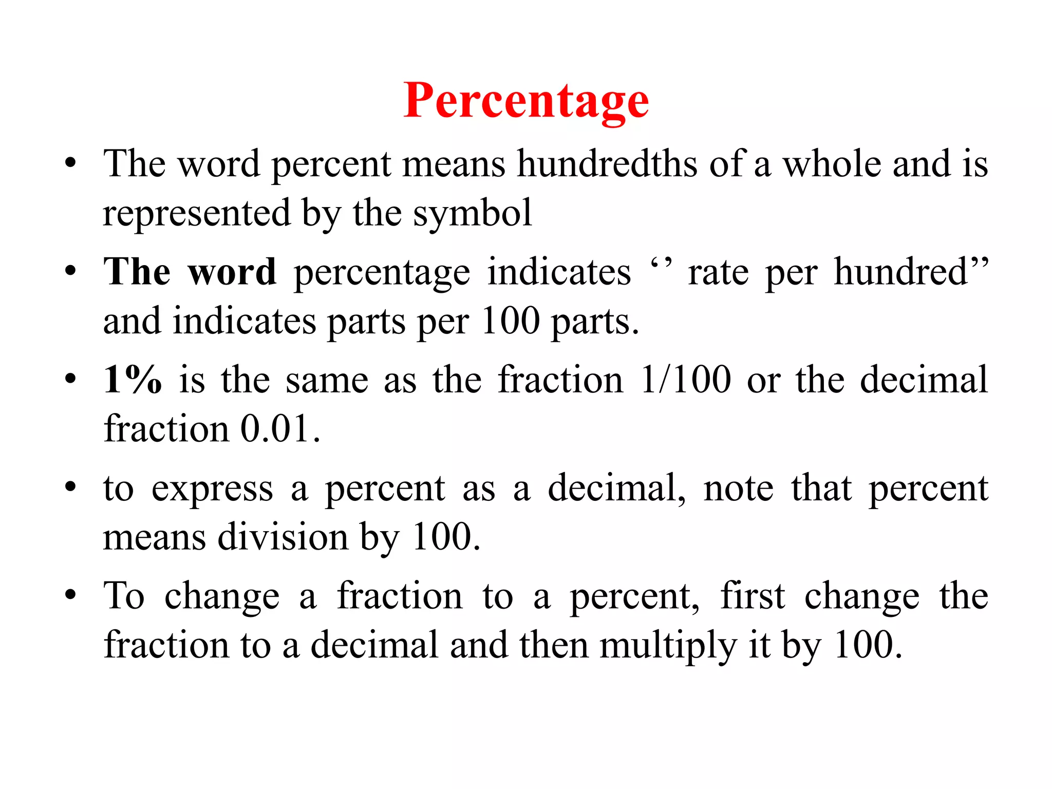 Percentage
• The word percent means hundredths of a whole and is
represented by the symbol
• The word percentage indicates ‘’ rate per hundred’’
and indicates parts per 100 parts.
• 1% is the same as the fraction 1/100 or the decimal
fraction 0.01.
• to express a percent as a decimal, note that percent
means division by 100.
• To change a fraction to a percent, first change the
fraction to a decimal and then multiply it by 100.
 
