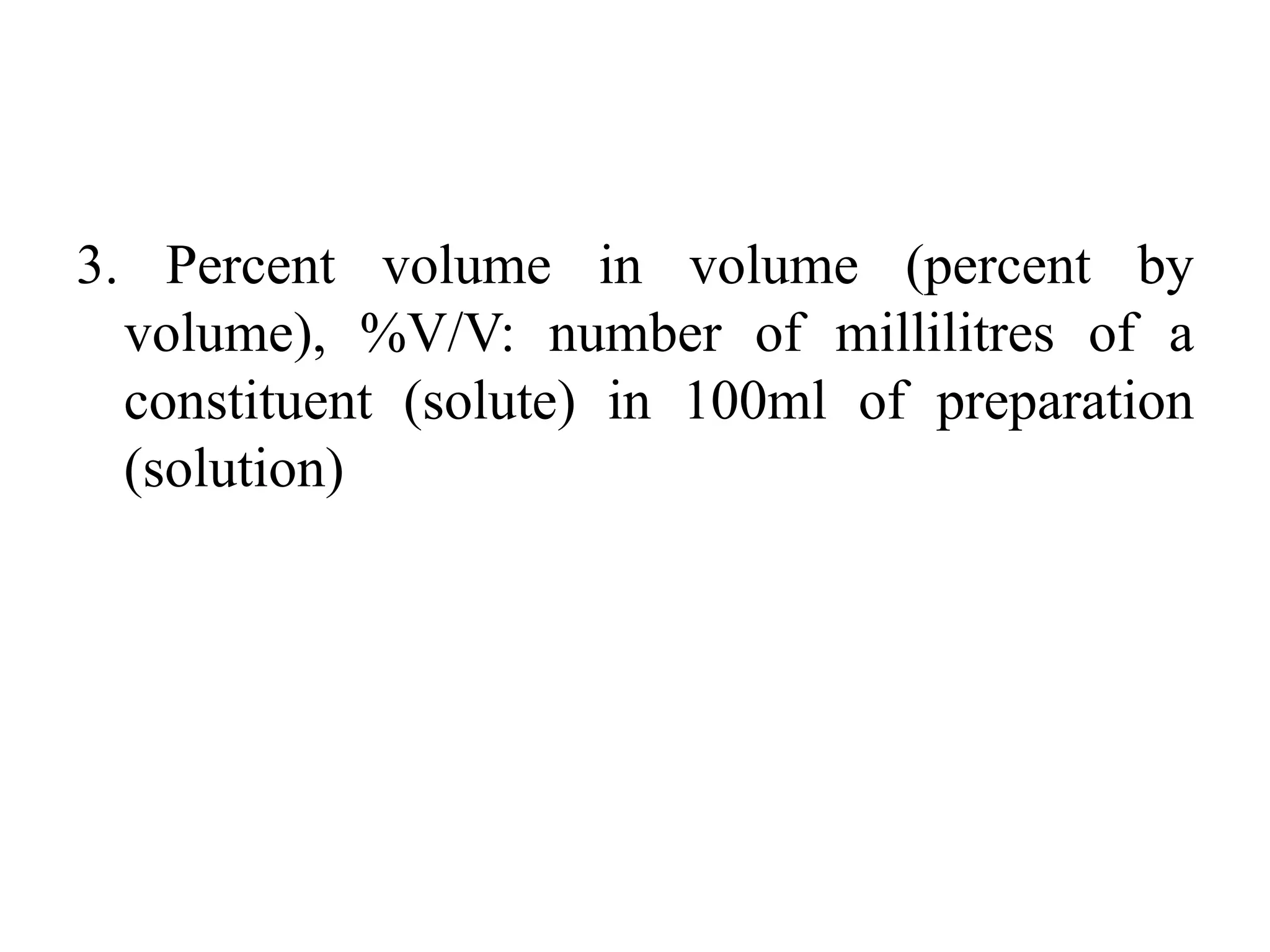 3. Percent volume in volume (percent by
volume), %V/V: number of millilitres of a
constituent (solute) in 100ml of preparation
(solution)
 