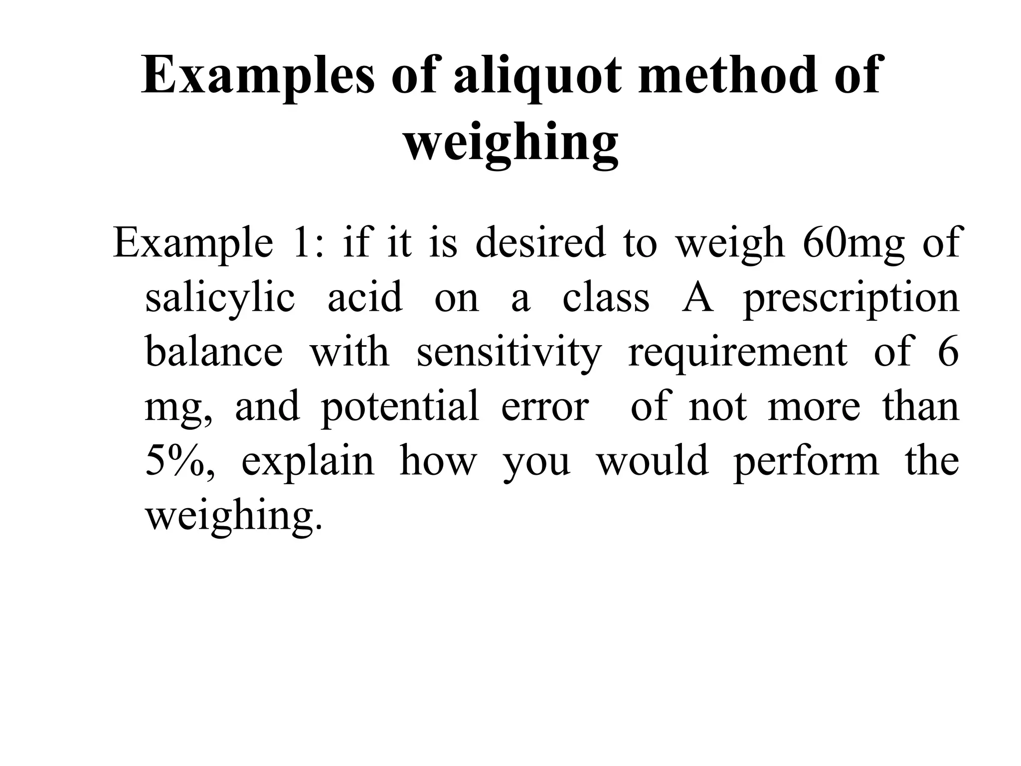 Examples of aliquot method of
weighing
Example 1: if it is desired to weigh 60mg of
salicylic acid on a class A prescription
balance with sensitivity requirement of 6
mg, and potential error of not more than
5%, explain how you would perform the
weighing.
 