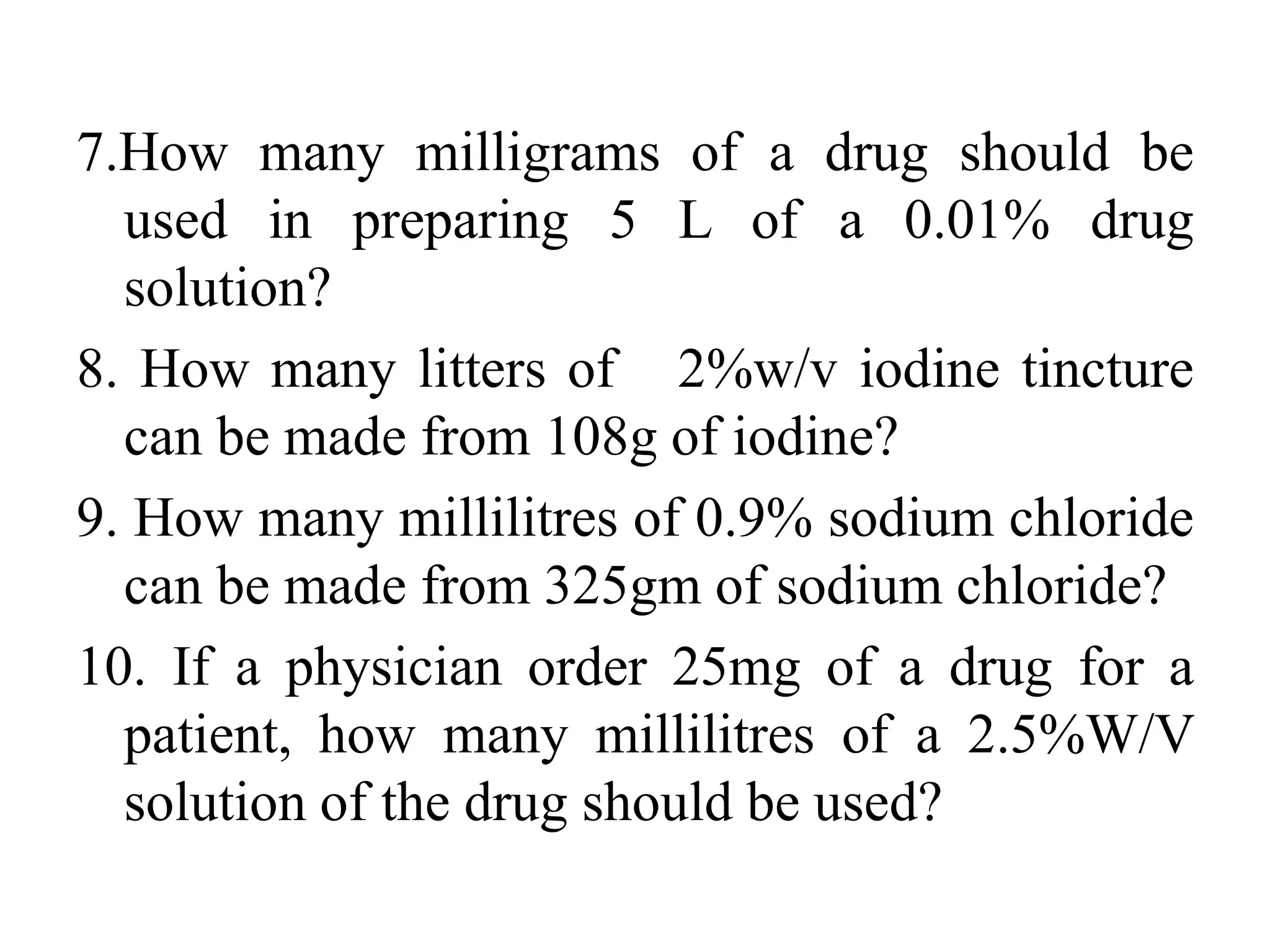 7.How many milligrams of a drug should be
used in preparing 5 L of a 0.01% drug
solution?
8. How many litters of 2%w/v iodine tincture
can be made from 108g of iodine?
9. How many millilitres of 0.9% sodium chloride
can be made from 325gm of sodium chloride?
10. If a physician order 25mg of a drug for a
patient, how many millilitres of a 2.5%W/V
solution of the drug should be used?
 