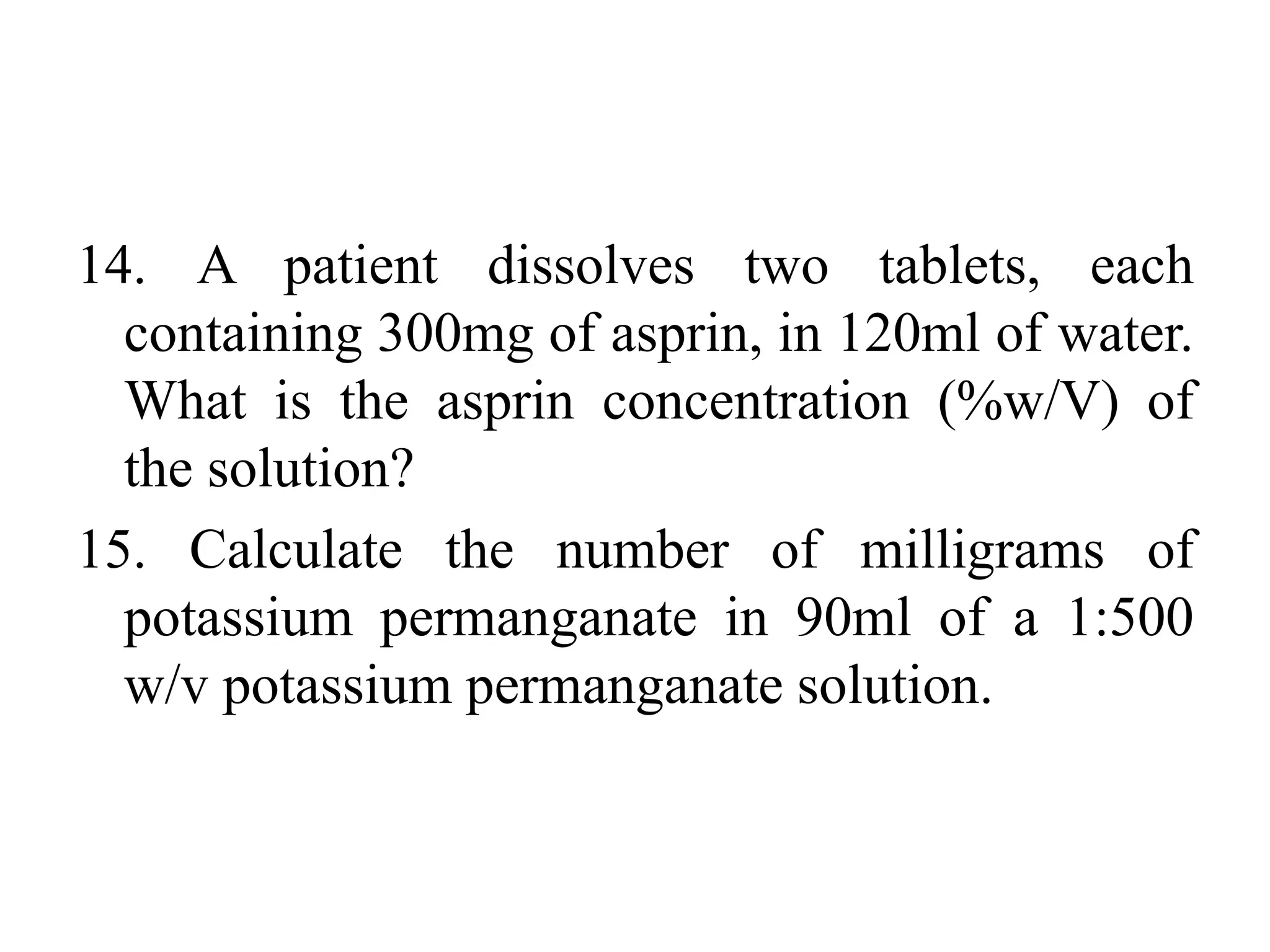 14. A patient dissolves two tablets, each
containing 300mg of asprin, in 120ml of water.
What is the asprin concentration (%w/V) of
the solution?
15. Calculate the number of milligrams of
potassium permanganate in 90ml of a 1:500
w/v potassium permanganate solution.
 