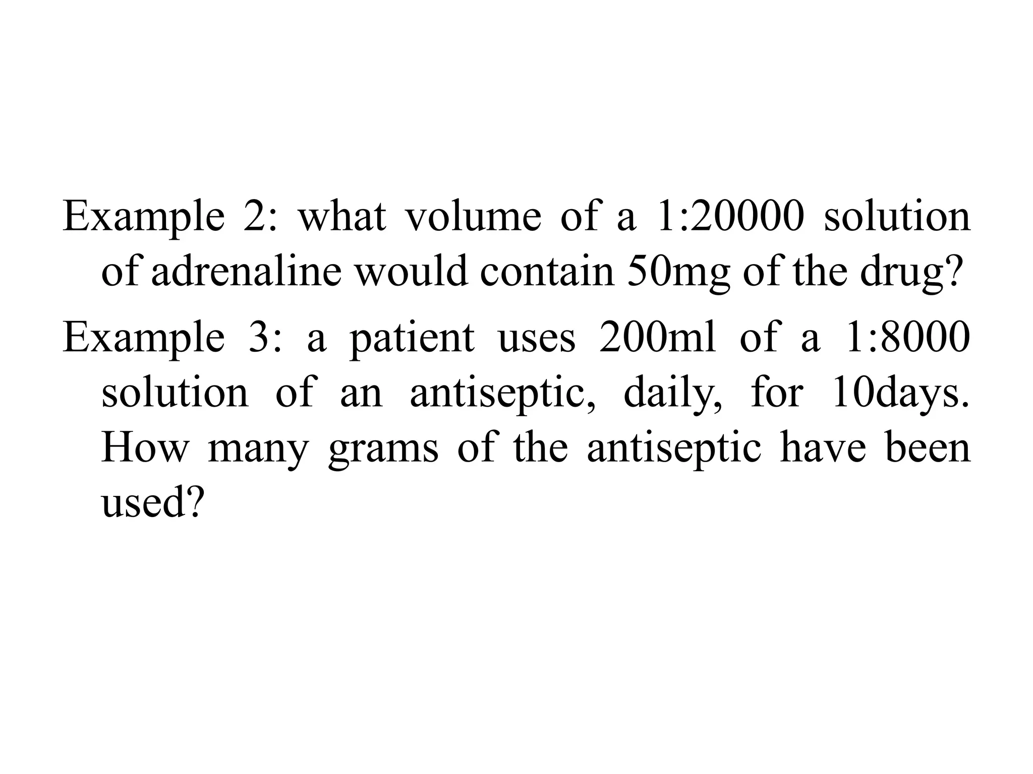 Example 2: what volume of a 1:20000 solution
of adrenaline would contain 50mg of the drug?
Example 3: a patient uses 200ml of a 1:8000
solution of an antiseptic, daily, for 10days.
How many grams of the antiseptic have been
used?
 