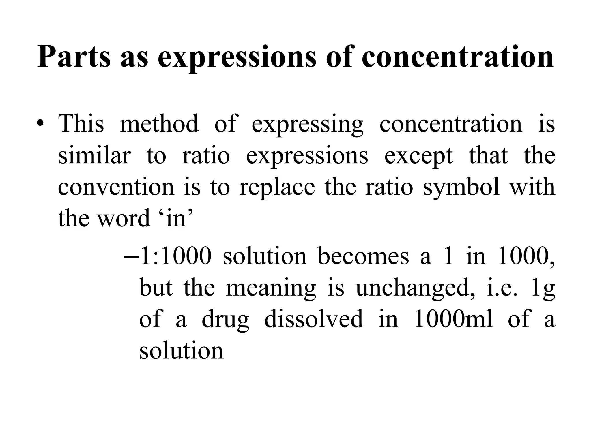 Parts as expressions of concentration
• This method of expressing concentration is
similar to ratio expressions except that the
convention is to replace the ratio symbol with
the word ‘in’
–1:1000 solution becomes a 1 in 1000,
but the meaning is unchanged, i.e. 1g
of a drug dissolved in 1000ml of a
solution
 