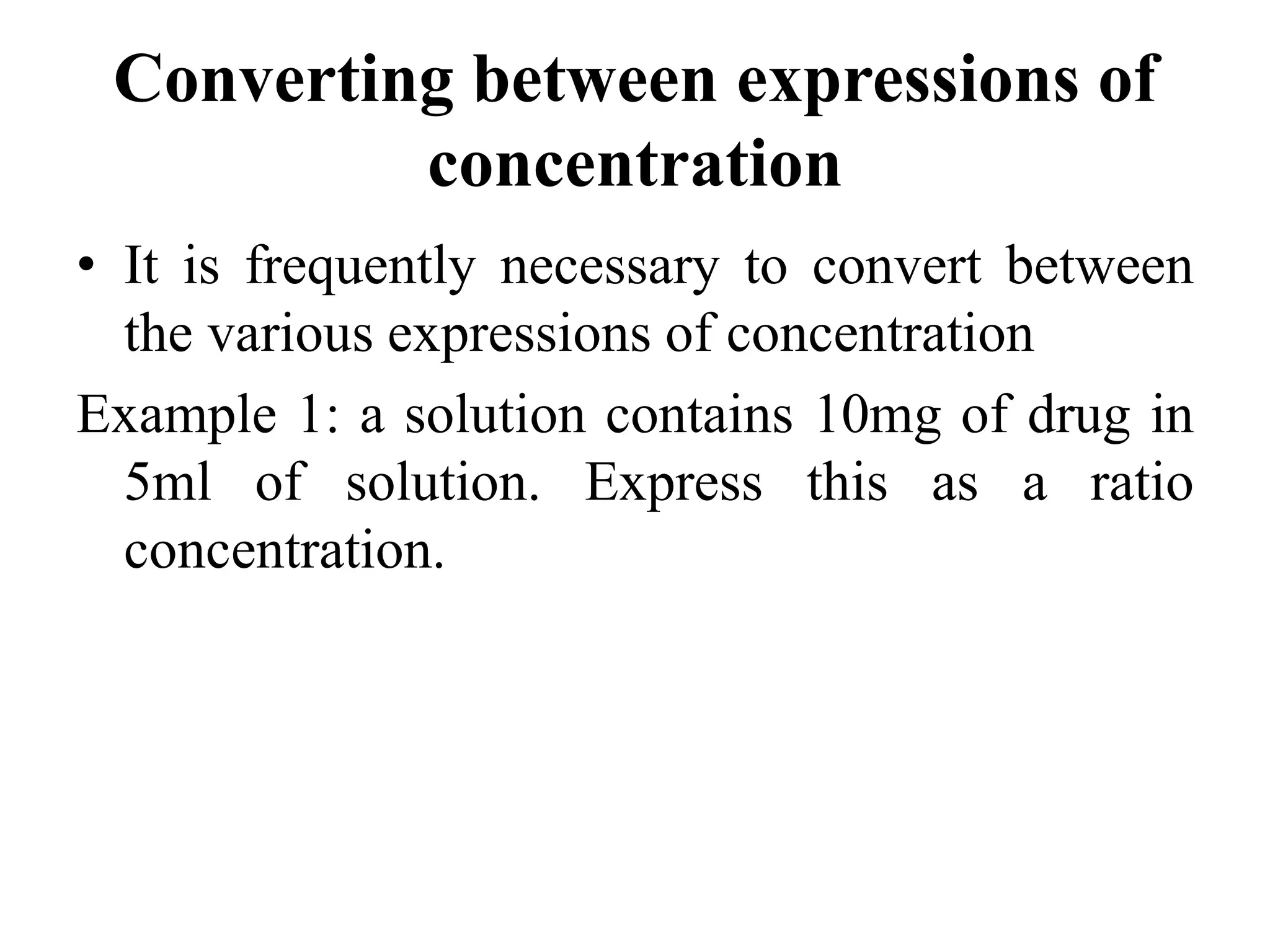 Converting between expressions of
concentration
• It is frequently necessary to convert between
the various expressions of concentration
Example 1: a solution contains 10mg of drug in
5ml of solution. Express this as a ratio
concentration.
 