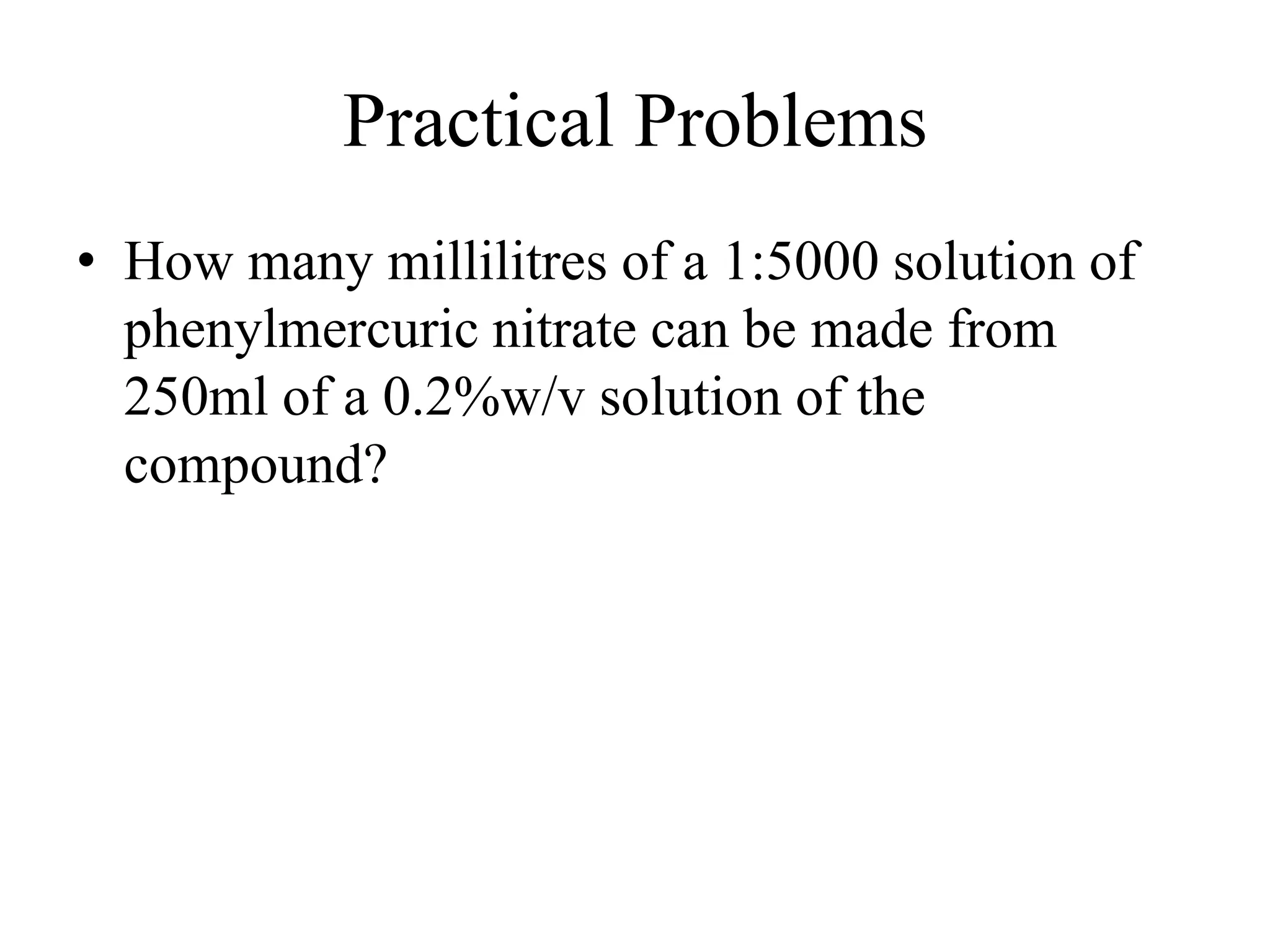 Practical Problems
• How many millilitres of a 1:5000 solution of
phenylmercuric nitrate can be made from
250ml of a 0.2%w/v solution of the
compound?
 