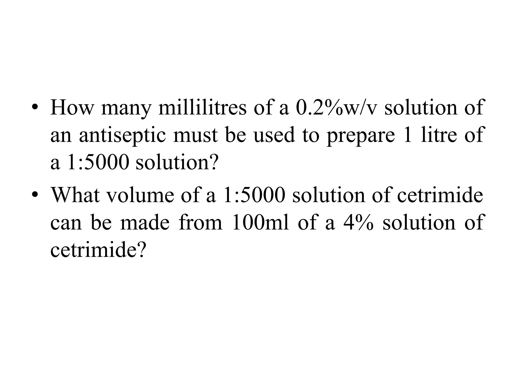 • How many millilitres of a 0.2%w/v solution of
an antiseptic must be used to prepare 1 litre of
a 1:5000 solution?
• What volume of a 1:5000 solution of cetrimide
can be made from 100ml of a 4% solution of
cetrimide?
 