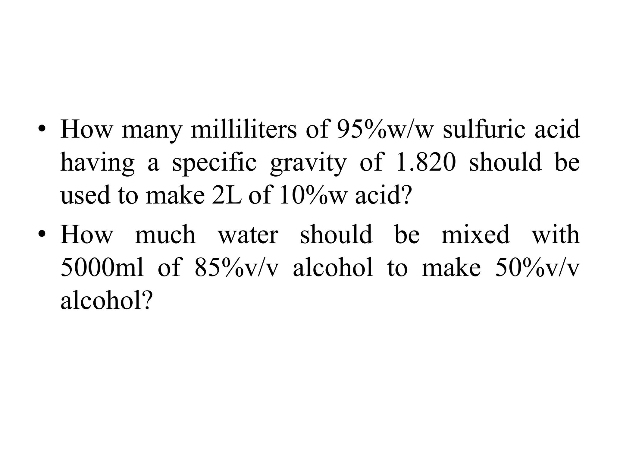 • How many milliliters of 95%w/w sulfuric acid
having a specific gravity of 1.820 should be
used to make 2L of 10%w acid?
• How much water should be mixed with
5000ml of 85%v/v alcohol to make 50%v/v
alcohol?
 