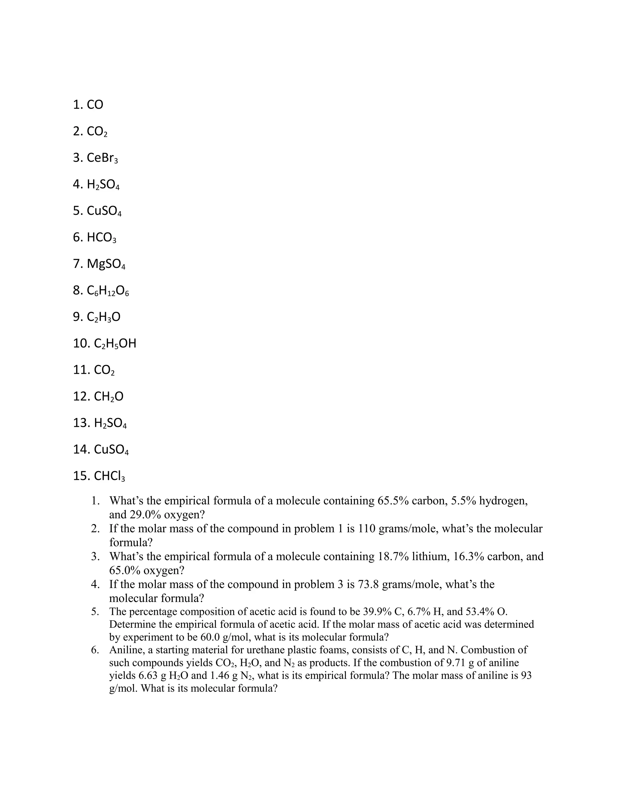 1. CO
2. CO2
3. CeBr3
4. H2SO4
5. CuSO4
6. HCO3
7. MgSO4
8. C6H12O6
9. C2H3O
10. C2H5OH
11. CO2
12. CH2O
13. H2SO4
14. CuSO4
15. CHCl3
1. What’s the empirical formula of a molecule containing 65.5% carbon, 5.5% hydrogen,
and 29.0% oxygen?
2. If the molar mass of the compound in problem 1 is 110 grams/mole, what’s the molecular
formula?
3. What’s the empirical formula of a molecule containing 18.7% lithium, 16.3% carbon, and
65.0% oxygen?
4. If the molar mass of the compound in problem 3 is 73.8 grams/mole, what’s the
molecular formula?
5. The percentage composition of acetic acid is found to be 39.9% C, 6.7% H, and 53.4% O.
Determine the empirical formula of acetic acid. If the molar mass of acetic acid was determined
by experiment to be 60.0 g/mol, what is its molecular formula?
6. Aniline, a starting material for urethane plastic foams, consists of C, H, and N. Combustion of
such compounds yields CO2, H2O, and N2 as products. If the combustion of 9.71 g of aniline
yields 6.63 g H2O and 1.46 g N2, what is its empirical formula? The molar mass of aniline is 93
g/mol. What is its molecular formula?