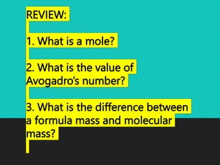 REVIEW:
1. What is a mole?
2. What is the value of
Avogadro’s number?
3. What is the difference between
a formula mass and molecular
mass?
 