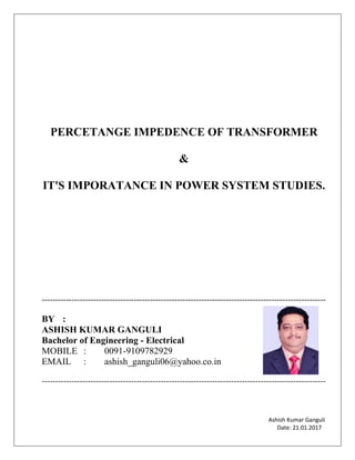 Ashish Kumar Ganguli
Date: 21.01.2017
PERCETANGE IMPEDENCE OF TRANSFORMER
&
IT'S IMPORATANCE IN POWER SYSTEM STUDIES.
---------------------------------------------------------------------------------------------------------
BY :
ASHISH KUMAR GANGULI
Bachelor of Engineering - Electrical
MOBILE : 0091-9109782929
EMAIL : ashish_ganguli06@yahoo.co.in
---------------------------------------------------------------------------------------------------------
 