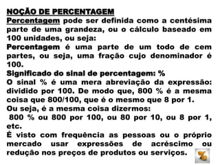 NOÇÃO DE PERCENTAGEM
Percentagem pode ser definida como a centésima
parte de uma grandeza, ou o cálculo baseado em
100 unidades, ou seja:
Percentagem é uma parte de um todo de cem
partes, ou seja, uma fração cujo denominador é
100.
Significado do sinal de percentagem: %
O sinal % é uma mera abreviação da expressão:
dividido por 100. De modo que, 800 % é a mesma
coisa que 800/100, que é o mesmo que 8 por 1.
Ou seja, é a mesma coisa dizermos:
800 % ou 800 por 100, ou 80 por 10, ou 8 por 1,
etc.
É visto com frequência as pessoas ou o próprio
mercado usar expressões de acréscimo ou
redução nos preços de produtos ou serviços.

 