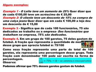 Alguns exemplos:

Exemplo 1 - O Leite teve um aumento de 25% Quer dizer que
de cada €100,00 teve um acréscimo de € 25,00

Exemplo 2- O cliente teve um desconto de 15% na compra de
uma calça jeans Quer dizer que em cada € 100,00 a loja deu
um desconto de € 15,00

Exemplo 3 - Significa que de cada 100 funcionários, 75 são
dedicados ao trabalho ou a empresa- Dos funcionários que

trabalham na empresa, 75% são dedicados.

Exemplo 4. Em um grupo de 100 garotos, 75 deles gostam de
futebol. A fração que representa a quantidade de meninos
desse grupo que aprecia futebol é: 75/100
Como essa fração representa uma parte do total de 100
garotos, ela representa uma percentagem desse grupo. Toda
fração com denominador 100 pode ser escrita na forma de
percentagem.
Observa:
Podemos afirmar que 75% desses garotos gostam de futebol.

 