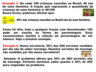 Exemplo 5. De cada 100 crianças nascidas no Brasil, 46 são
do sexo feminino. A fração que representa a quantidade de
crianças do sexo feminino é: 46/100
Dessa forma, podemos afirmar que:
46% das crianças nascidas no Brasil são do sexo feminino.

Como foi dito, toda e qualquer fração com denominador 100
pode ser escrita na forma de percentagem. Essa
característica facilita o cálculo da percentagem de um
número. Veja o próximo exemplo.
Exemplo 6. Numa sorveteria, 30% dos 250 sorvetes vendidos
por dia são de sabor morango. Quantos sorvetes de morango
são vendidos por dia nessa sorveteria?
Solução: O problema afirma que 30% de 250 sorvetes são
de morango. Portanto devemos saber quanto é 30% de 250
para responder ao problema.

 