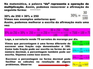 Na matemática, a palavra “de” representa a operação de
multiplicação. Assim, podemos reescrever a afirmação da
seguinte forma:
30% de 250 = 30% x 250
Vimos nos exemplos anteriores que:
Assim, podemos melhorar a escrita da afirmação mais uma
vez:

Logo, a sorveteria vende 75 sorvetes de morango por dia.
Vimos que percentagem é uma forma diferente de
escrever uma fração cujo denominador é 100.
Como toda fração pode ser escrita na forma de um
número decimal, a percentagem também pode ser
escrita. Vejamos como isso ocorre.
Escrever a percentagem na forma decimal pode
facilitar os cálculos na resolução de alguns
problemas. Observe:

 