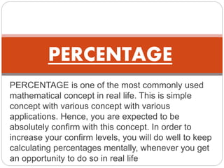 PERCENTAGE is one of the most commonly used
mathematical concept in real life. This is simple
concept with various concept with various
applications. Hence, you are expected to be
absolutely confirm with this concept. In order to
increase your confirm levels, you will do well to keep
calculating percentages mentally, whenever you get
an opportunity to do so in real life
PERCENTAGE
 