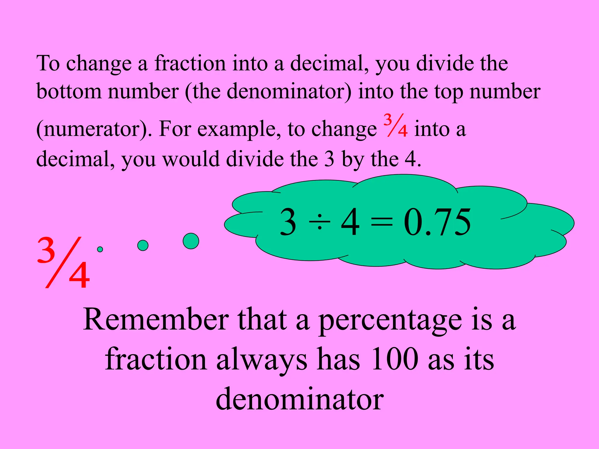 To change a fraction into a decimal, you divide the
bottom number (the denominator) into the top number
(numerator). For example, to change ¾ into a
decimal, you would divide the 3 by the 4.
¾
3 ÷ 4 = 0.75
Remember that a percentage is a
fraction always has 100 as its
denominator
 