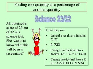 Finding one quantity as a percentage of
another quantity
Jill obtained a
score of 23 out
of 32 in a
science test.
She wants to
know what this
will be as a
percentage?
To do this, you
• Write the result as a fraction
23/32
• 4. 72%
• Change the fraction into a
decimal (23 ÷ 32 = 0.71875)
• Change the decimal into a %
(0.71875 X 100 = 71.9%)
 