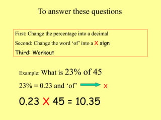 To answer these questions
First: Change the percentage into a decimal
Second: Change the word ‘of’ into a X sign
Third: Workout
Example: What is 23% of 45
23% = 0.23 and ‘of’ X
0.23 X 45 = 10.35
 