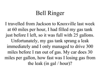Bell Ringer I travelled from Jackson to Knoxville last week at 60 miles per hour, I had filled my gas tank just before I left, so it was full with 25 gallons. Unfortunately, my gas tank sprang a leak immediately and I only managed to drive 300 miles before I ran out of gas. My car does 30 miles per gallon, how fast was I losing gas from the leak (in gal / hour)? 