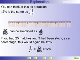 Explanation          October 4, 2012

You can think of this as a fraction.
12% is the same as 12
                     100




  12 can be simplified as 3
 100                      25
If you had 25 matches and 3 had been stuck, as a
percentage, this would again be 12%.
                      3 = 12 = 12%
                     25 100

                                                     More
                                                     Next
 