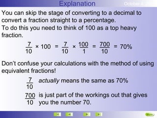 Explanation             October 4, 2012

You can skip the stage of converting to a decimal to
convert a fraction straight to a percentage.
To do this you need to think of 100 as a top heavy
fraction.
           7 × 100 = 7 × 100 = 700 = 70%
          10            10      1      10
Don’t confuse your calculations with the method of using
equivalent fractions!
          7 actually means the same as 70%
         10
        700 is just part of the workings out that gives
         10 you the number 70.
                                                       More
                                                       Next
 