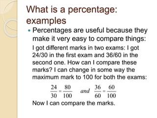 What is a percentage:
examples
 Percentages are useful because they
make it very easy to compare things:
I got different marks in two exams: I got
24/30 in the first exam and 36/60 in the
second one. How can I compare these
marks? I can change in some way the
maximum mark to 100 for both the exams:
Now I can compare the marks.
24
30
=
80
100
     and
36
60
=
60
100
 