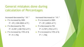 General mistakes done during
calculation of Percentages
Increased/decreased by “ X% ”
 P is increased by 200%
P’= 3P { (100+200)% of P }
 P is Decreased by 75%
P’= 0.25P { (100-75)% of P }
 P is increased by 175% of Q
P’= P+1.75Q
Increased/decreased to “ X% ”
 P is increased to 200%
P’= 2P { (200)% of P }
 P is Decreased to 75%
P’= 0.75P { (75)% of P }
 P is increased to 175% of Q
P’= 1.75Q
 