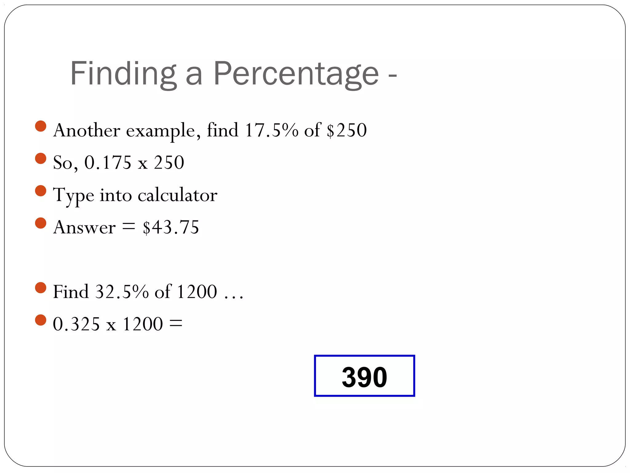 With a
    Finding a Percentage - Calculator
Another example, find 17.5% of $250
So, 0.175 x 250
Type into calculator
Answer = $43.75


Find 32.5% of 1200 …
0.325 x 1200 =


                                 390
 