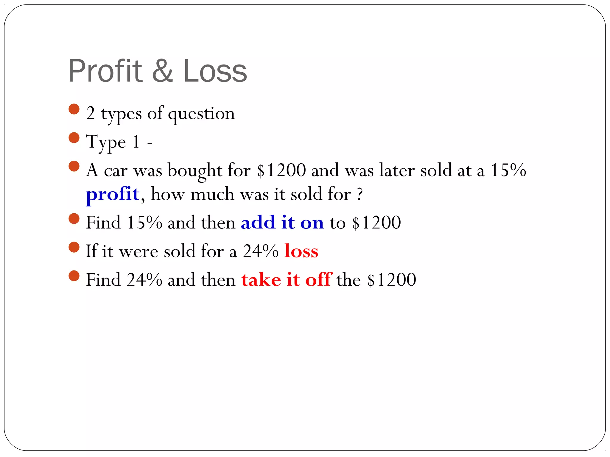 Profit & Loss
2 types of question
Type 1 -
A car was bought for $1200 and was later sold at a 15%
 profit, how much was it sold for ?
Find 15% and then add it on to $1200
If it were sold for a 24% loss
Find 24% and then take it off the $1200
 