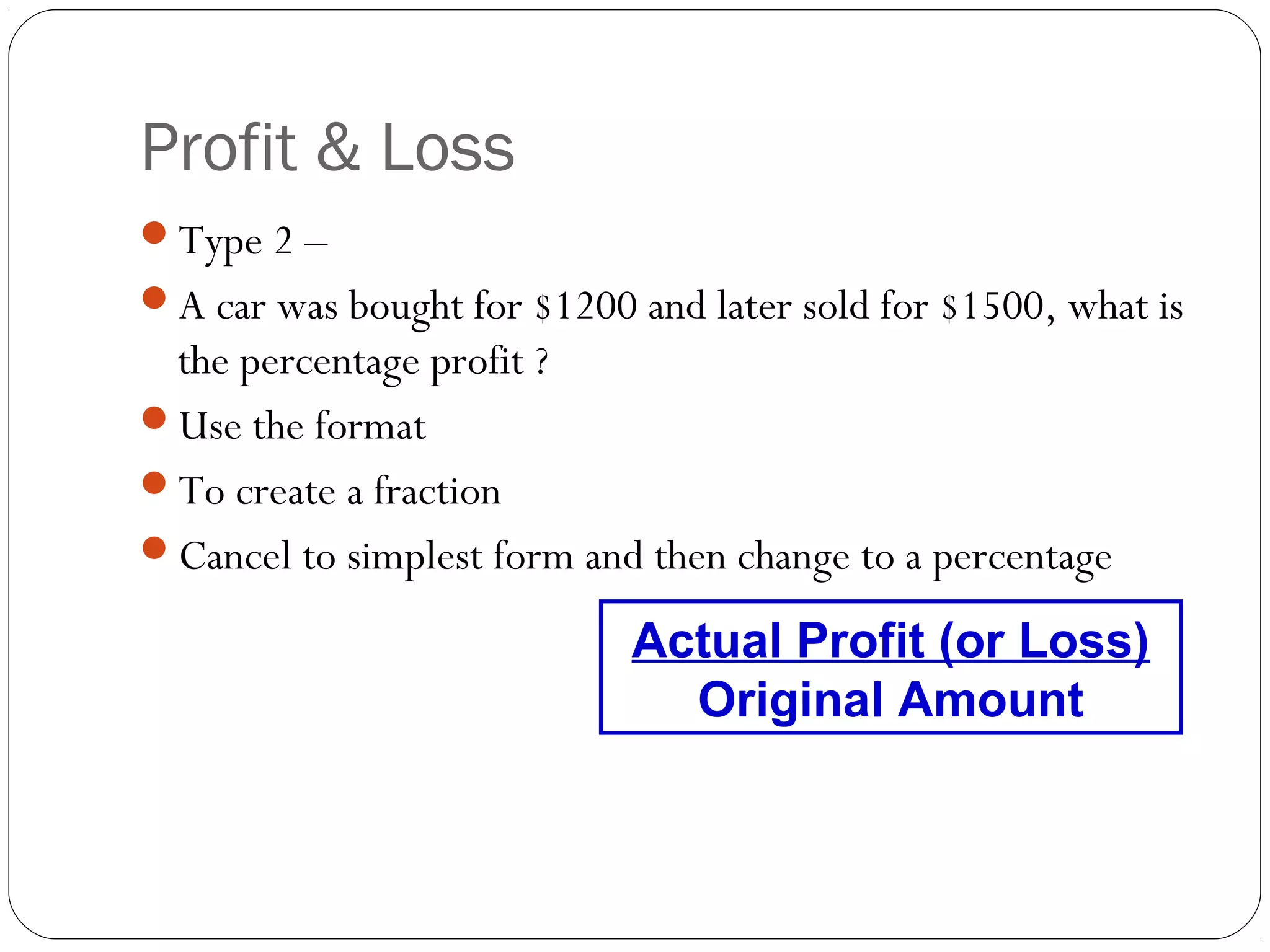 Profit & Loss
Type 2 –
A car was bought for $1200 and later sold for $1500, what is
 the percentage profit ?
Use the format
To create a fraction
Cancel to simplest form and then change to a percentage

                            Actual Profit (or Loss)
                              Original Amount
 