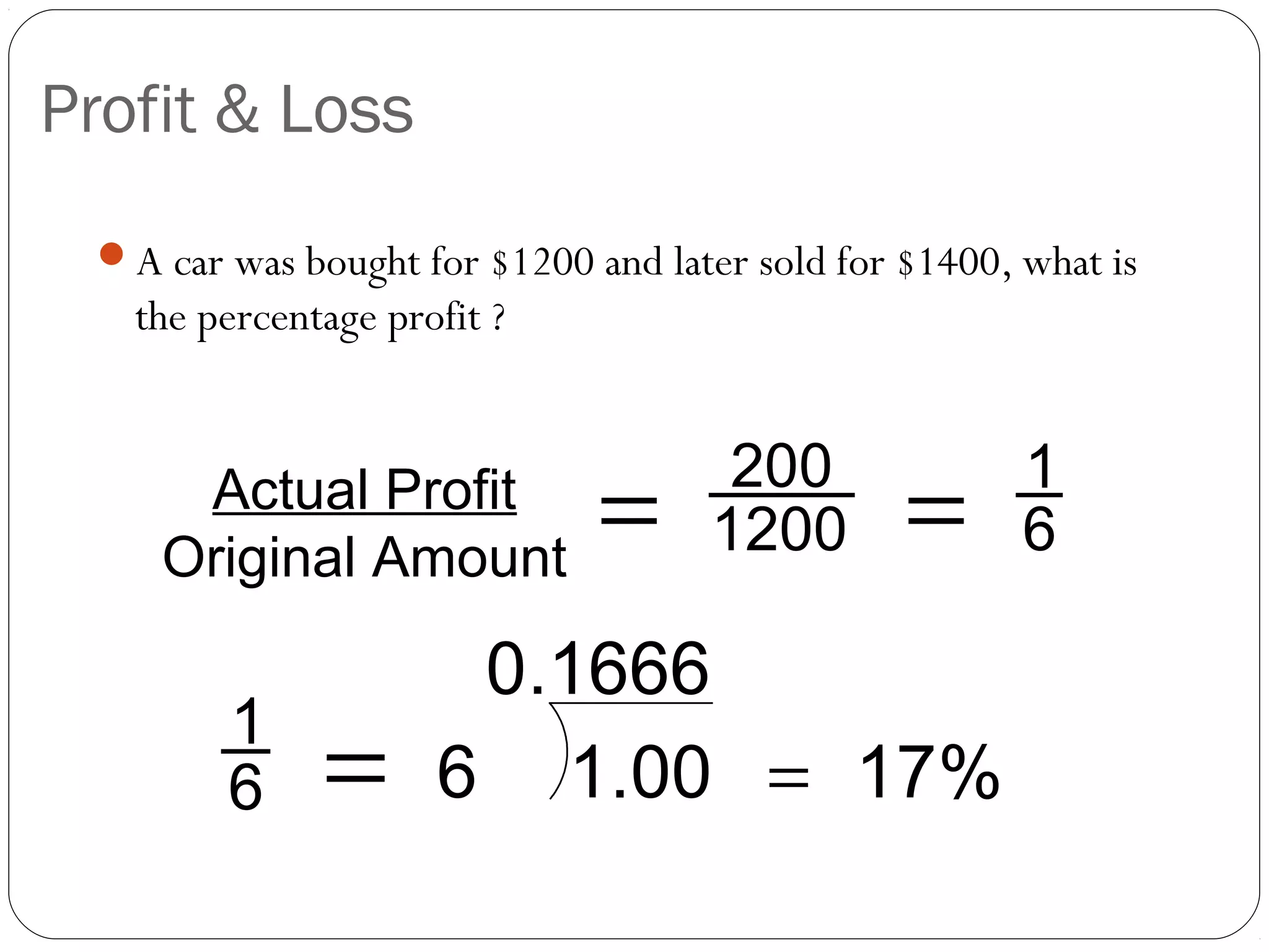Profit & Loss
 A car was bought for $1200 and later sold for $1400, what is
   the percentage profit ?


                                      200              1
     Actual Profit
    Original Amount
                              =      1200       =      6

                      0.1666
        1
        6     =      6 1.00 = 17%
 