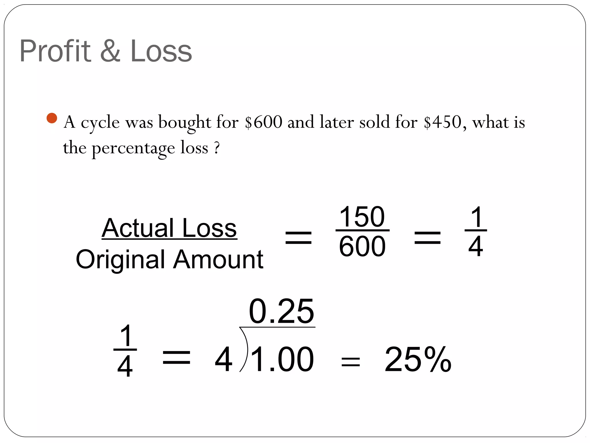 Profit & Loss
 A cycle was bought for $600 and later sold for $450, what is
   the percentage loss ?


                                      150             1
      Actual Loss
    Original Amount
                               =      600      =      4

                         0.25
          1
          4     =      4 1.00 = 25%
 