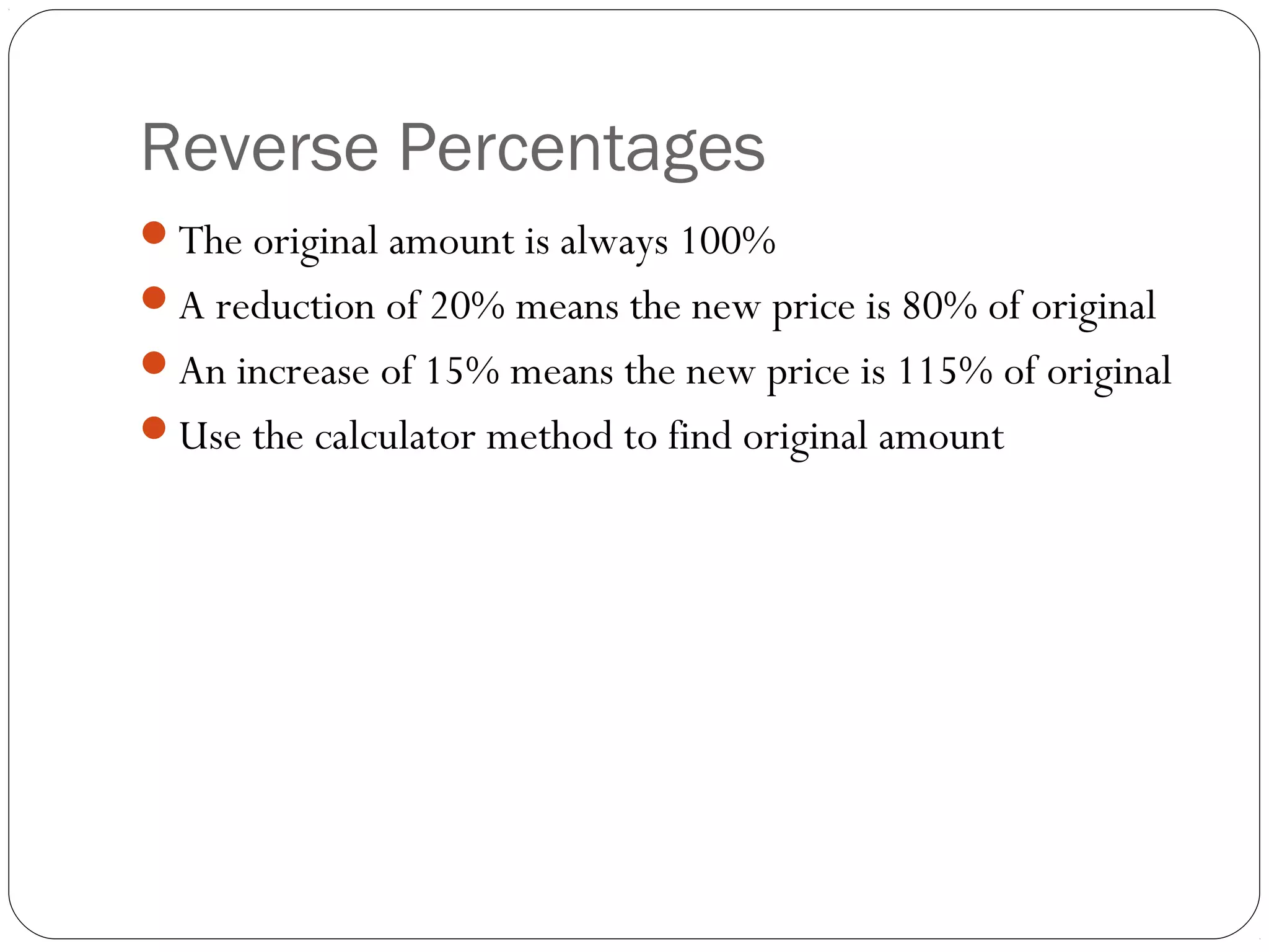 Reverse Percentages
The original amount is always 100%
A reduction of 20% means the new price is 80% of original
An increase of 15% means the new price is 115% of original
Use the calculator method to find original amount
 