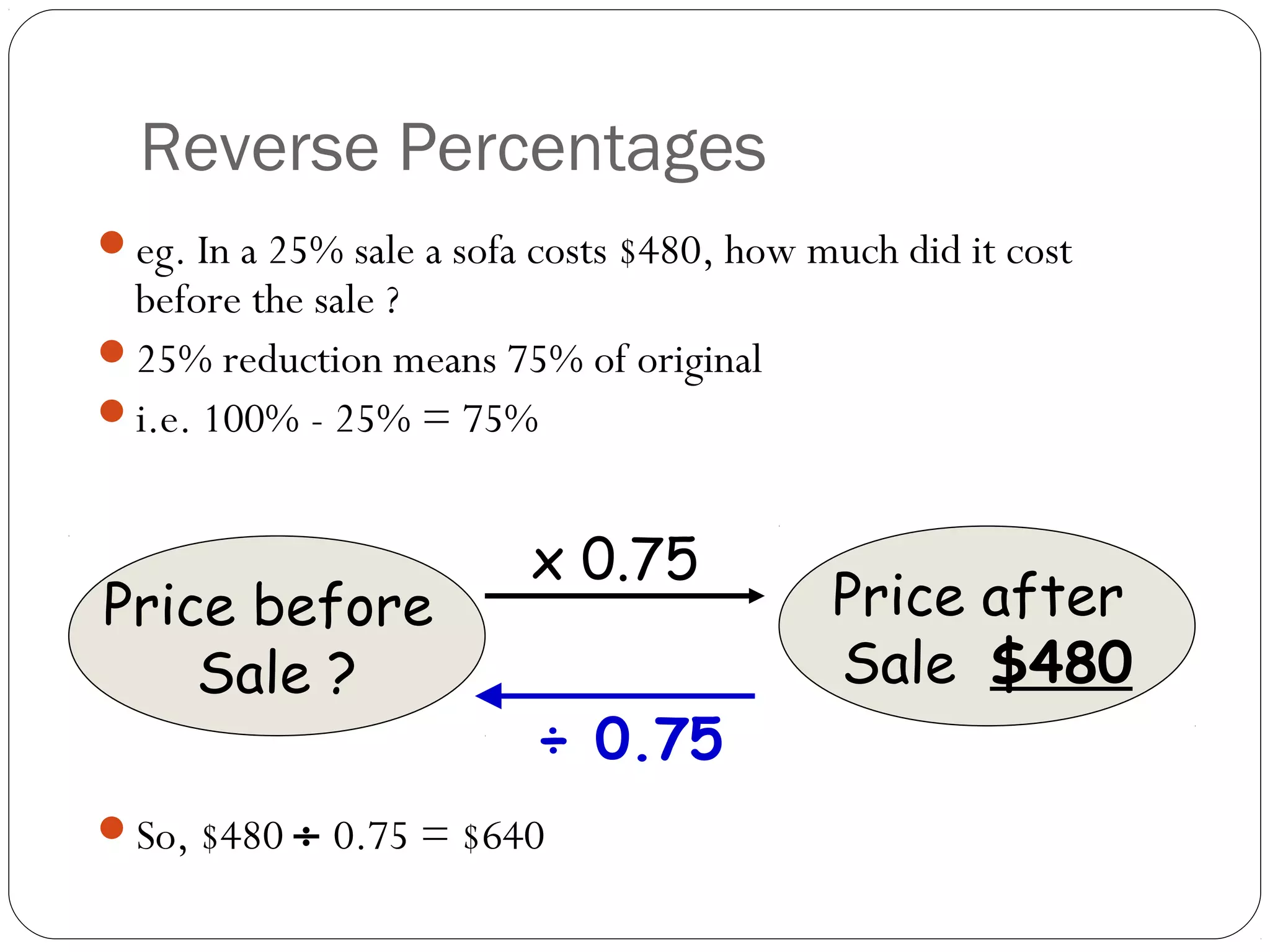 Reverse Percentages
eg. In a 25% sale a sofa costs $480, how much did it cost
 before the sale ?
25% reduction means 75% of original
i.e. 100% - 25% = 75%


                         x 0.75
Price before                               Price after
    Sale ?                                 Sale $480
                          ÷ 0.75
So, $480 ÷ 0.75 = $640
 