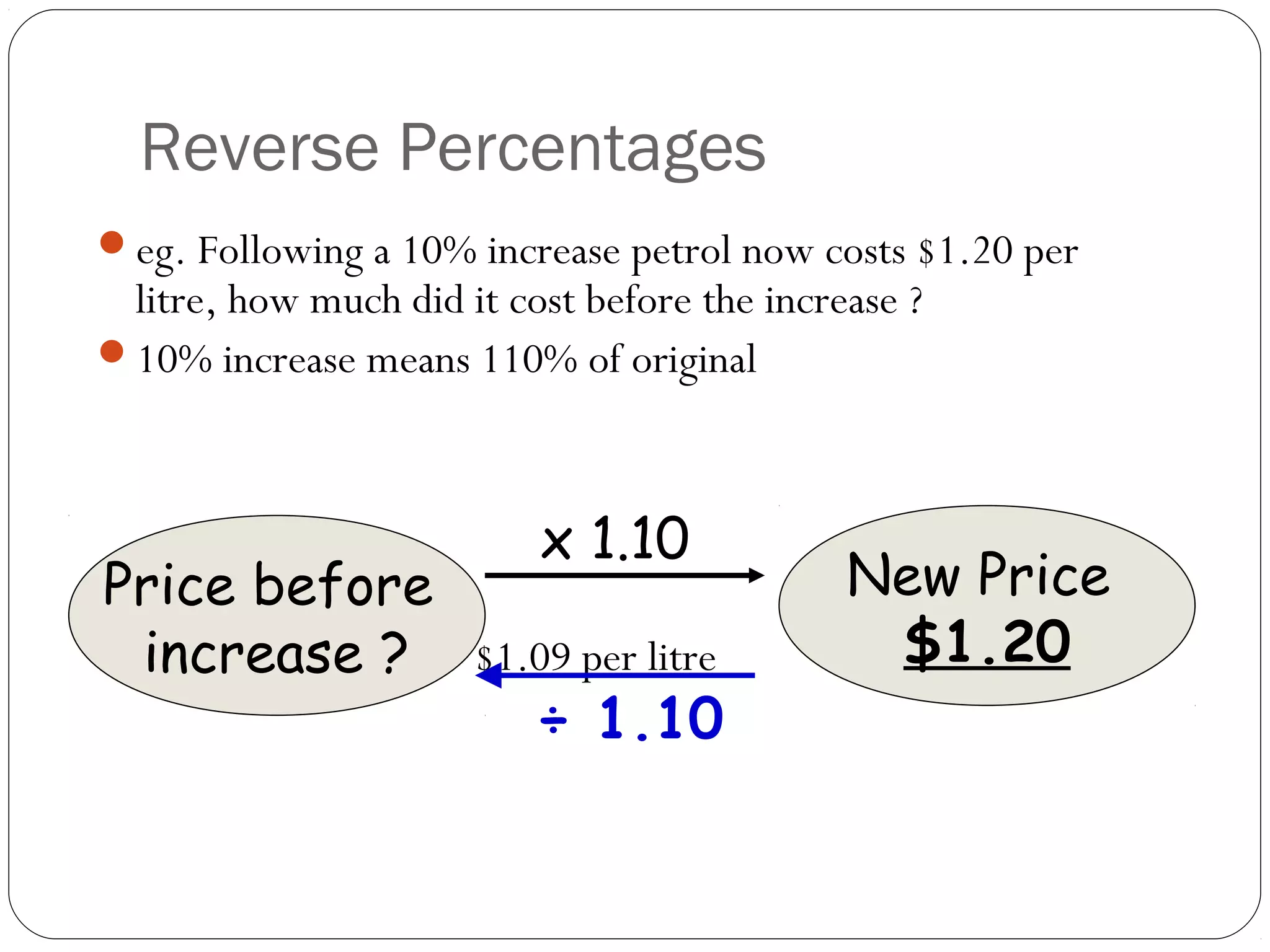 Reverse Percentages
eg. Following a 10% increase petrol now costs $1.20 per
 litre, how much did it cost before the increase ?
10% increase means 110% of original



                          x 1.10
Price before                                 New Price
 increase ?
So, $1.20 ÷ 1.10 = $1.09 per litre           $1.20
                       ÷ 1.10
 