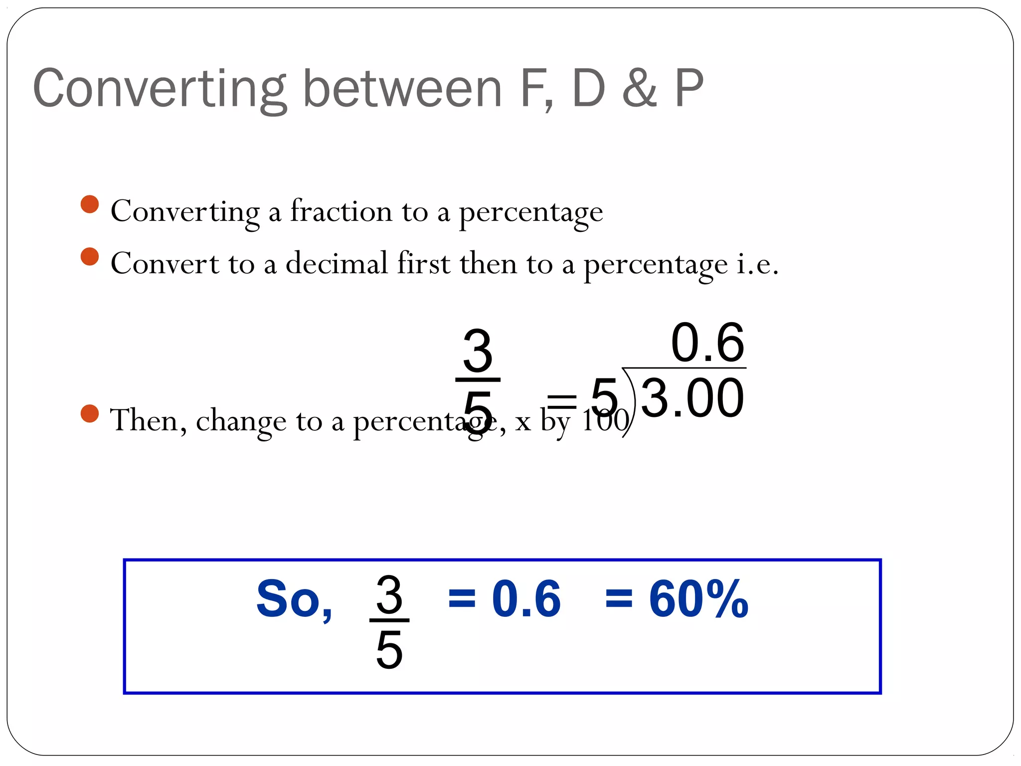 Converting between F, D & P
 Converting a fraction to a percentage
 Convert to a decimal first then to a percentage i.e.


                            3             0 .6
                            5 =5
 Then, change to a percentage, x by 100 3.00




              So, 3 = 0.6 = 60%
                  5
 