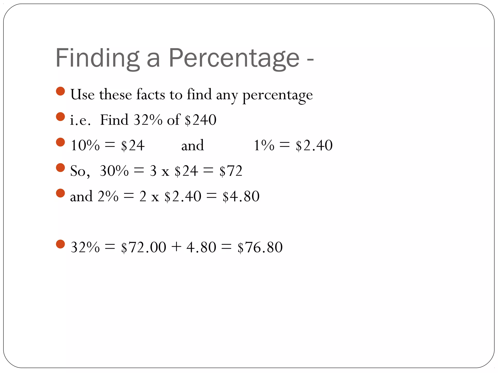 Without a
Finding a Percentage - Calculator
Use these facts to find any percentage
i.e. Find 32% of $240
10% = $24       and         1% = $2.40
So, 30% = 3 x $24 = $72
and 2% = 2 x $2.40 = $4.80


32% = $72.00 + 4.80 = $76.80
 