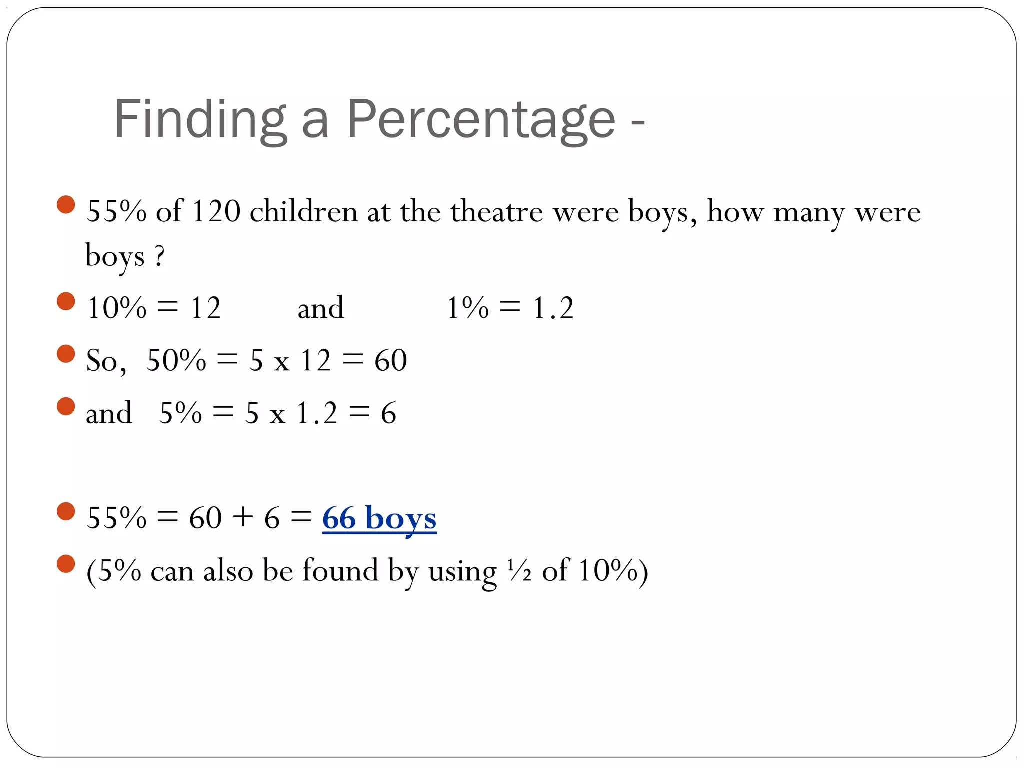 Without a
    Finding a Percentage - Calculator
55% of 120 children at the theatre were boys, how many were
 boys ?
10% = 12      and         1% = 1.2
So, 50% = 5 x 12 = 60
and 5% = 5 x 1.2 = 6


55% = 60 + 6 = 66 boys
(5% can also be found by using ½ of 10%)
 