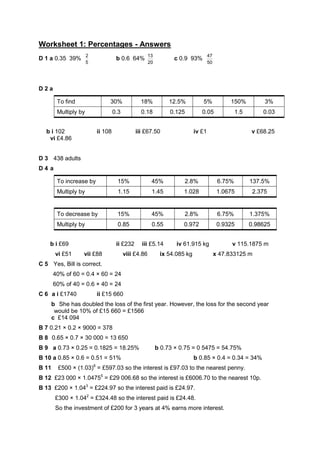 Worksheet 1: Percentages - Answers
                       2                                   13                           47
D 1 a 0.35 39%                           b 0.6 64%                    c 0.9 93%
                       5                                   20                           50




D2a

         To find                    30%              18%             12.5%         5%             150%           3%
         Multiply by                    0.3          0.18            0.125         0.05               1.5       0.03


   b i 102                     ii 108              iii £67.50                   iv £1                       v £68.25
    vi £4.86


D 3 438 adults
D4 a

         To increase by                  15%                45%           2.8%                6.75%         137.5%
         Multiply by                     1.15               1.45          1.028               1.0675         2.375


         To decrease by                  15%                45%           2.8%                6.75%         1.375%
         Multiply by                     0.85               0.55          0.972               0.9325        0.98625


    b i £69                              ii £232     iii £5.14         iv 61.915 kg                v 115.1875 m
        vi £51     vii £88                    viii £4.86         ix 54.085 kg                x 47.833125 m
C 5 Yes, Bill is correct.
       40% of 60 = 0.4 × 60 = 24
       60% of 40 = 0.6 × 40 = 24
C 6 a i £1740                  ii £15 660
       b She has doubled the loss of the first year. However, the loss for the second year
        would be 10% of £15 660 = £1566
       c £14 094
B 7 0.21 × 0.2 × 9000 = 378
B 8 0.65 × 0.7 × 30 000 = 13 650
B 9 a 0.73 × 0.25 = 0.1825 = 18.25%                             b 0.73 × 0.75 = 0 5475 = 54.75%
B 10 a 0.85 × 0.6 = 0.51 = 51%                                                  b 0.85 × 0.4 = 0.34 = 34%
                           6
B 11     £500 × (1.03) = £597.03 so the interest is £97.03 to the nearest penny.
B 12 £23 000 × 1.04755 = £29 006.68 so the interest is £6006.70 to the nearest 10p.
B 13 £200 × 1.043 = £224.97 so the interest paid is £24.97.
        £300 × 1.042 = £324.48 so the interest paid is £24.48.
        So the investment of £200 for 3 years at 4% earns more interest.
 
