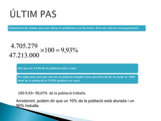 4.705.279
           ×100 = 9,93%
47.213.000




  100-9,93= 90,07% de la població treballa
  Arrodonint, podem dir que un 10% de la població està aturada i un
  90% treballa.
 