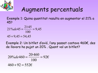 Augments percentuals
Exemple 1: Quina quantitat resulta en augmentar el 21% a
45?
45,5445,945
45,9
100
45·21
45%21
=+
==de
Exemple 2: Un bitllet d’avió, l’any passat costava 460€, des
de llavors ha pujat un 20% . Quant val un bitllet?
€55292460
€92
100
460·20
460%20
=+
==de
 