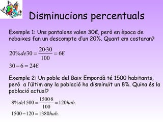 Disminucions percentuals
Exemple 1: Uns pantalons valen 30€, però en època de
rebaixes fan un descompte d’un 20%. Quant em costaran?
Exemple 2: Un poble del Baix Empordà té 1500 habitants,
però a l’últim any la població ha disminuït un 8%. Quina és la
població actual?
€24630
€6
100
30·20
30%20
=−
==de
.13801201500
.120
100
8·1500
1500%8
hab
habde
=−
==
 