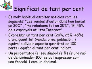 Significat de tant per cent
• És molt habitual escoltar notícies com les
següents: "Les vendes d'automòbils han baixat
un 20%" , "Ho rebaixem tot un 25%", "El 45%
dels espanyols utilitza Internet".
• Expressar un tant per cent (20%, 25%, 45%)
d'una quantitat (venda, preu, població ...)
equival a dividir aquesta quantitat en 100
parts i agafar el tant per cent indicat.
• Un percentatge (el seu símbol és %) és una raó
de denominador 100. Es pot expressar com
una fracció  i com un decimal.
 