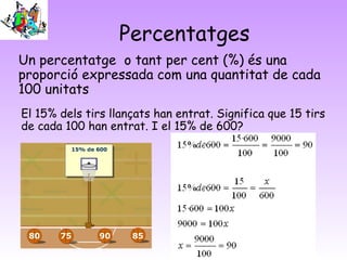 Percentatges
Un percentatge o tant per cent (%) és una
proporció expressada com una quantitat de cada
100 unitats
El 15% dels tirs llançats han entrat. Significa que 15 tirs
de cada 100 han entrat. I el 15% de 600?
 