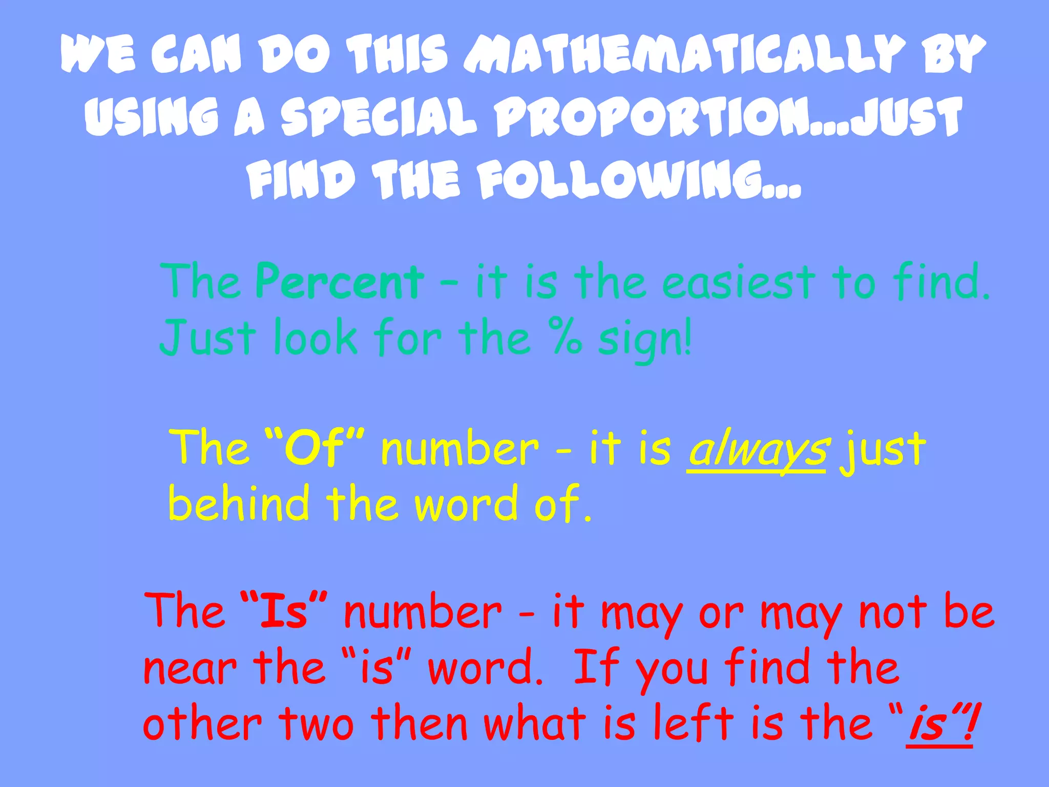 We can do this Mathematically by
 using a special proportion...just
       find the following...
   The Percent – it is the easiest to find.
   Just look for the % sign!

   The “Of” number - it is always just
   behind the word of.

  The “Is” number - it may or may not be
  near the “is” word. If you find the
  other two then what is left is the “is”!
 